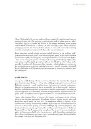 8
WEALTH-X BILLIONAIRE CENSUS 2018
Most of the first half of the year saw markets still preoccupied with low inflation and concerns
that growth might fade. This continued to underpin bond markets, as loose monetary policy
also offered support to equities, not the least in the strongly performing secular growth
sectors of tech and healthcare. A subdued US dollar encouraged capital inflows into many
emerging economies, the reverse of developments in 2016, while commodity-exporting
countries benefited from rising prices of oil and other raw material inputs.
From September onwards market sentiment shifted direction, as the ‘reflation trade’
gathered momentum on the back of the synchronized global upturn, further signs of a gradual
normalization of global monetary policy and rising expectations of fiscal expansion in the US.
These factors were equity-positive for sectors such as energy, retail, industry and financials,
supportingabroad-basedpick-upincapitalmarketreturns.TheUStaxreformbillwasfinally
passed in December, with the contents of the legislation – which included cuts in corporate
tax and more generous exemptions to gift and estate taxes – not only providing a substantial
boost to billionaire wealth but also opening up numerous tax-planning opportunities over
the coming years.
ASIAN REVIVAL
Among the world’s leading billionaire countries, the three that recorded the strongest
growth in total net worth in 2017 – China, India and Hong Kong (see the section on Top 10
Billionaire countries) – clearly benefited from a much improved economic environment.
However, new wealth creation can also be attributed in part to domestic policy initiatives.
In China, gradual market openings and measures to liberalize property rights were aimed at
stimulating private-sector investment alongside strong government support to expand the
global market share of local firms in high-value sectors, such as robotics and semiconductors.
Across India, ongoing efforts to improve the business environment via tax reforms,
infrastructure spending and market deregulation delivered positive investor gains and
boosted net worth among the ultra rich. This momentum is likely to continue, as the
combination of a young and expanding workforce, high savings rate and rapid urbanization
drive one of Asia’s fastest-growing economies. For Hong Kong, increasing integration with
mainland China is providing opportunities for wealth generation. Expansion of the Closer
Economic Partnership Arrangement has strengthened the territory’s investment and trade
rights in China compared with other foreign investors, while financial intermediation has
been enhanced by changes to investors’ access to interbank markets and a direct trading link
between the Hong Kong and Shenzhen bourses.
To Table of Contents
 