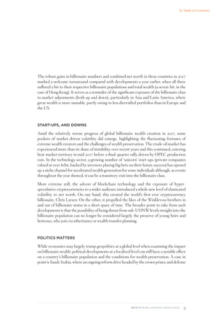 9
WEALTH-X BILLIONAIRE CENSUS 2018
The robust gains in billionaire numbers and combined net worth in these countries in 2017
marked a welcome turnaround compared with developments a year earlier, when all three
suffered a hit to their respective billionaire populations and total wealth (a severe hit, in the
case of Hong Kong). It serves as a reminder of the significant exposure of the billionaire class
to market adjustments (both up and down), particularly in Asia and Latin America, where
great wealth is more unstable, partly owing to less diversified portfolios than in Europe and
the US.
START-UPS, AND DOWNS
Amid the relatively serene progress of global billionaire wealth creation in 2017, some
pockets of market-driven volatility did emerge, highlighting the fluctuating fortunes of
extreme wealth creators and the challenges of wealth preservation. The crude oil market has
experienced more than its share of instability over recent years and this continued, entering
bear market territory in mid-2017 before a final-quarter rally driven by OPEC production
cuts. In the technology sector, a growing number of ‘unicorn’ start-ups (private companies
valued at over $1bn, backed by investors placing big bets on their future success) has opened
up a niche channel for accelerated wealth generation for some individuals although, as events
throughout the year showed, it can be a transitory visit into the billionaire class.
More extreme still, the advent of blockchain technology and the exposure of hyper-
speculative cryptocurrencies to a wider audience introduced a whole new level of elasticated
volatility to net worth. On one hand, this created the world’s first-ever cryptocurrency
billionaire, Chris Larsen. On the other, it propelled the likes of the Winklevoss brothers in
and out of billionaire status in a short space of time. The broader point to take from such
developments is that the possibility of being thrust from sub-UHNW levels straight into the
billionaire population can no longer be considered largely the preserve of young heirs and
heiresses, who join via inheritance or wealth transfer planning.
POLITICS MATTERS
While economics may largely trump geopolitics at a global level when examining the impact
on billionaire wealth, political developments at a localized level can still have a notable effect
on a country’s billionaire population and the conditions for wealth preservation. A case in
point is Saudi Arabia, where an ongoing reform drive headed by the crown prince and defense
To Table of Contents
 