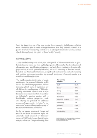 26
WEALTH-X BILLIONAIRE CENSUS 2018
Sport has always been one of the most popular hobby categories for billionaires, offering
them a temporary (and at times relaxing) distraction from daily pressures, whether as a
passive observer of elite sporting contests or as an active participant in the favored pastimes
of golf, skiing and tennis (the trinity of classic ‘wealthy’ sports).
GETTING ACTIVE
A clear trend to emerge over recent years is the growth of billionaire investment in sport,
both in financial terms and from a global perspective. Historically, the diversification of
ultra wealthy asset portfolios into this category had tended to be confined to the universally
popular sport of soccer (primarily in Europe) and to US ownership of domestic baseball,
basketball and American football teams, alongside fairly niche activities such as horse racing
and yachting. Involvement was often just as much a statement of ego and prestige as a
consideration of financial return.
The rapid expansion in the value of sports
media rights, the growth of billionaire wealth
in Asia and other emerging markets, and the
increasing global reach of digitization are
all driving the transformation of billionaire
sporting investment. There is now a more
favorable environment in which to combine
an individual’s sporting passion with a
hard-headed business perspective, while
also offering the potential for additional
commercial opportunities by being ‘in the
same room’ as a steadily expanding group of
the world’s ultra wealthy population.
In the ‘old money’ markets of Europe and
the US, the boom in television rights has
attracted a steady stream of new billionaire
owners of UK Premier League football teams,
marque clubs across Europe and a rising share
Top sporting
interests %
Golf 25.7%
Soccer 21.1%
Skiing 16.8%
Tennis 14.9%
Basketball 9.0%
American football 7.4%
Swimming 7.1%
Baseball 6.4%
Cycling 6.0%
Horse racing 6.0%
Note: More than one sporting interest is possible,
so the numbers do not add up to 100%.
Source: Wealth-X, 2017
To Table of Contents
 