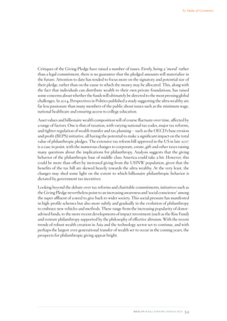 34
WEALTH-X BILLIONAIRE CENSUS 2018
Critiques of the Giving Pledge have raised a number of issues. Firstly, being a ‘moral’ rather
than a legal commitment, there is no guarantee that the pledged amounts will materialize in
the future. Attention to date has tended to focus more on the signatory and potential size of
their pledge, rather than on the cause to which the money may be allocated. This, along with
the fact that individuals can distribute wealth to their own private foundations, has raised
someconcernsaboutwhetherthefundswillultimatelybedirectedtothemostpressingglobal
challenges. In 2014, Perspectives in Politics published a study suggesting the ultra wealthy are
far less passionate than many members of the public about issues such as the minimum wage,
national healthcare and ensuring access to college education.
Asset values and billionaire wealth composition will of course fluctuate over time, affected by
a range of factors. One is that of taxation, with varying national tax codes, major tax reforms,
and tighter regulation of wealth transfer and tax planning—such as the OECD’s base erosion
and profit (BEPS) initiative, all having the potential to make a significant impact on the total
value of philanthropic pledges. The extensive tax reform bill approved in the US in late 2017
is a case in point, with the numerous changes to corporate, estate, gift and other taxes raising
many questions about the implications for philanthropy. Analysis suggests that the giving
behavior of the philanthropic base of middle-class America could take a hit. However, this
could be more than offset by increased giving from the UHNW population, given that the
benefits of the tax bill are skewed heavily towards the ultra wealthy. At the very least, the
changes may shed some light on the extent to which billionaire philanthropic behavior is
dictated by government tax incentives.
Looking beyond the debate over tax reforms and charitable commitments, initiatives such as
theGivingPledgeneverthelesspointtoanincreasingawarenessand‘socialconscience’among
the super affluent of a need to give back to wider society. This social pressure has manifested
in high-profile schemes but also more subtly and gradually in the evolution of philanthropy
to embrace new vehicles and methods. These range from the increasing popularity of donor-
advised funds, to the more recent developments of impact investment (such as the Rise Fund)
and venture philanthropy supported by the philosophy of effective altruism. With the recent
trends of robust wealth creation in Asia and the technology sector set to continue, and with
perhaps the largest-ever generational transfer of wealth set to occur in the coming years, the
prospects for philanthropic giving appear bright.
To Table of Contents
 