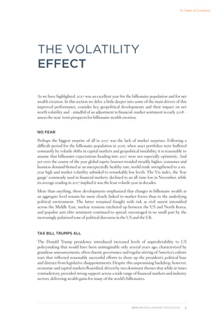 7
WEALTH-X BILLIONAIRE CENSUS 2018
THE VOLATILITY
EFFECT
As we have highlighted, 2017 was an excellent year for the billionaire population and for net
wealth creation. In this section we delve a little deeper into some of the main drivers of this
improved performance, consider key geopolitical developments and their impact on net
worth volatility and – mindful of an adjustment in financial-market sentiment in early 2018 –
assess the near-term prospects for billionaire wealth creation.
NO FEAR
Perhaps the biggest surprise of all in 2017 was the lack of market surprises. Following a
difficult period for the billionaire population in 2016, when asset portfolios were buffeted
constantly by volatile shifts in capital markets and geopolitical instability, it is reasonable to
assume that billionaire expectations heading into 2017 were not especially optimistic. And
yet over the course of the year global equity bourses trended steadily higher, consumer and
business demand firmed at an unexpectedly healthy rate, world trade strengthened to a six-
year high and market volatility subsided to remarkably low levels. The Vix index, the ‘fear
gauge’ commonly used in financial markets, declined to an all-time low in November, while
its average reading in 2017 implied it was the least volatile year in decades.
More than anything, these developments emphasized that changes in billionaire wealth at
an aggregate level remain far more closely linked to market forces than to the underlying
political environment. The latter remained fraught with risk as civil unrest intensified
across the Middle East, nuclear tensions ratcheted up between the US and North Korea,
and populist anti-elite sentiment continued to spread, encouraged in no small part by the
increasingly polarized tone of political discourse in the US and the UK.
TAX BILL TRUMPS ALL
The Donald Trump presidency introduced increased levels of unpredictability to US
policymaking that would have been unimaginable only several years ago, characterized by
grandiose announcements, often chaotic governance and regular stirring of America’s culture
wars that reflected reasonably successful efforts to shore up the president’s political base
and distract from legislative disappointments. Despite this unpromising backdrop, however,
economic and capital markets flourished, driven by two dominant themes that while at times
contradictory, provided strong support across a wide range of financial markets and industry
sectors, delivering wealth gains for many of the world’s billionaires.
To Table of Contents
 