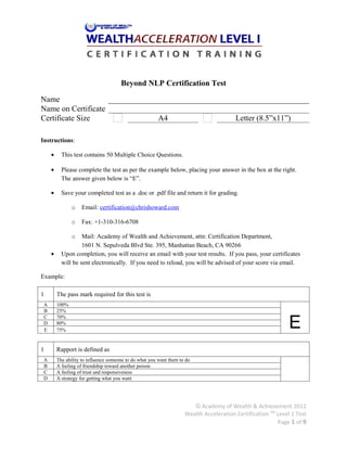 Beyond NLP Certification Test

Name                     
Name on Certificate      
Certificate Size                                         A4                              Letter (8.5”x11”)

Instructions:

     •     This test contains 50 Multiple Choice Questions.

     •     Please complete the test as per the example below, placing your answer in the box at the right.
           The answer given below is “E”.

     •     Save your completed test as a .doc or .pdf file and return it for grading.

                o   Email: certification@chrishoward.com

                o   Fax: +1-310-316-6708

                o   Mail: Academy of Wealth and Achievement, attn: Certification Department,
                    1601 N. Sepulveda Blvd Ste. 395, Manhattan Beach, CA 90266
     •     Upon completion, you will receive an email with your test results. If you pass, your certificates
           will be sent electronically. If you need to reload, you will be advised of your score via email.

Example:

1        The pass mark required for this test is
 A       100%
 B       25%


                                                                                                               E
 C       70%
 D       80%
 E       75%


1        Rapport is defined as
 A       The ability to influence someone to do what you want them to do
 B
 C
 D
         A feeling of friendship toward another person
         A feeling of trust and responsiveness
         A strategy for getting what you want
                                                                                                                

                                                                        © Academy of Wealth & Achievement 2012
                                                                     Wealth Acceleration Certification TM Level 1 Test
                                                                                                          Page 1 of 9
 