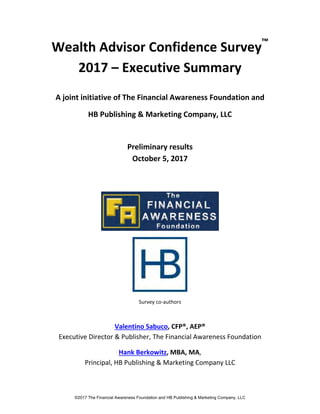 Wealth Advisor Confidence Survey™
 
2017 – Executive Summary 
 
A joint initiative of The Financial Awareness Foundation and 
HB Publishing & Marketing Company, LLC 
 
Preliminary results   
October 5, 2017 
 
 
 
 
Survey co‐authors 
 
Valentino Sabuco, CFP®, AEP®
Executive Director & Publisher, The Financial Awareness Foundation 
Hank Berkowitz, MBA, MA,  
Principal, HB Publishing & Marketing Company LLC 
©2017 The Financial Awareness Foundation and HB Publishing & Marketing Company, LLC
 