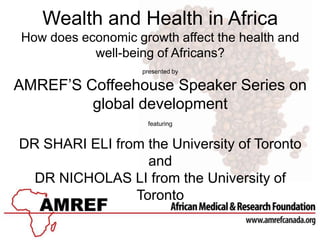 Wealth and Health in Africa
How does economic growth affect the health and
           well-being of Africans?
                    presented by

AMREF’S Coffeehouse Speaker Series on
         global development
                     featuring


DR SHARI ELI from the University of Toronto
                  and
  DR NICHOLAS LI from the University of
                Toronto
 
