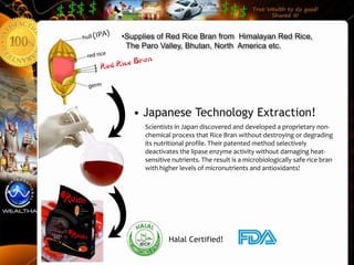 •Supplies of Red Rice Bran from Himalayan Red Rice,
 The Paro Valley, Bhutan, North America etc.




   • Japanese Technology Extraction!
      Scientists in Japan discovered and developed a proprietary non-
      chemical process that Rice Bran without destroying or degrading
      its nutritional profile. Their patented method selectively
      deactivates the lipase enzyme activity without damaging heat-
      sensitive nutrients. The result is a microbiologically safe rice bran
      with higher levels of micronutrients and antioxidants!




              Halal Certified!
 