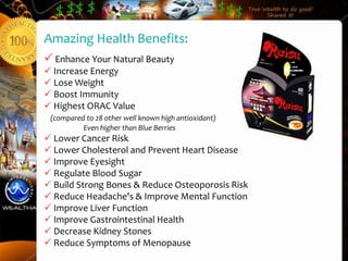 Amazing Health Benefits:
 Enhance Your Natural Beauty
 Increase Energy
 Lose Weight
 Boost Immunity
 Highest ORAC Value
 (compared to 28 other well known high antioxidant)
          Even higher than Blue Berries
 Lower Cancer Risk
 Lower Cholesterol and Prevent Heart Disease
 Improve Eyesight
 Regulate Blood Sugar
 Build Strong Bones & Reduce Osteoporosis Risk
 Reduce Headache’s & Improve Mental Function
 Improve Liver Function
 Improve Gastrointestinal Health
 Decrease Kidney Stones
 Reduce Symptoms of Menopause
 