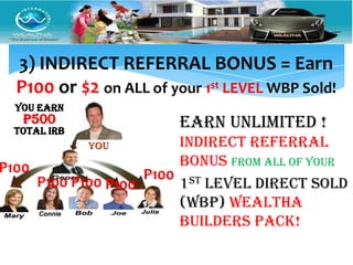 3) INDIRECT REFERRAL BONUS = Earn
  P100 or $2 on ALL of your 1st LEVEL WBP Sold!
  YOU Earn
   P500                  EARN UNLIMITED !
  Total IRB
                        INDIRECT Referral
P100                    Bonus From ALL of Your
                    P100 st
     P100 P100 P100     1 LEVEL DIRECT Sold
                        (WBP) wealtha
                        builders pack!
 