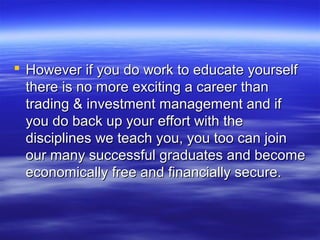  However if you do work to educate yourself
  there is no more exciting a career than
  trading & investment management and if
  you do back up your effort with the
  disciplines we teach you, you too can join
  our many successful graduates and become
  economically free and financially secure.
 