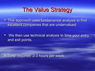 The Value Strategy
 This approach uses fundamental analysis to find
  excellent companies that are undervalued.

 We then use technical analysis to time your entry
  and exit points.



 Time required: 2-3 hours per week
 