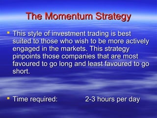 The Momentum Strategy
 This style of investment trading is best
  suited to those who wish to be more actively
  engaged in the markets. This strategy
  pinpoints those companies that are most
  favoured to go long and least favoured to go
  short.


 Time required:         2-3 hours per day
 
