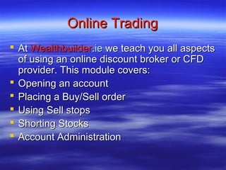 Online Trading
 At Wealthbuilder.ie we teach you all aspects
  of using an online discount broker or CFD
  provider. This module covers:
 Opening an account
 Placing a Buy/Sell order
 Using Sell stops
 Shorting Stocks
 Account Administration
 