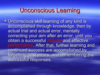 Unconscious Learning
 Unconscious skill learning of any kind is
  accomplished through knowledge; then by
  actual trial and actual error, mentally
  correcting your aim after an error, until you
  obtain a successful attitude and effective
  performance. After that, further learning and
  continued success are accomplished by
  forgetting past errors, and remembering the
  successful responses.
 