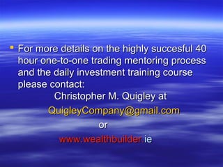 For more details on the highly succesful 40
  hour one-to-one trading mentoring process
  and the daily investment training course
  please contact:
          Christopher M. Quigley at
        QuigleyCompany@gmail.com
                     or
           www.wealthbuilder.ie
 
