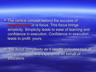  The central concept behind the success of
  Wealthbuilder.ie is focus. This focus brings
  simplicity. Simplicity leads to ease of learning and
  confidence in execution. Confidence in execution
  leads to profit: yours.

 We avoid complexity as it usually indicates lack of
  comprehension and experience on behalf of
  educators.
 