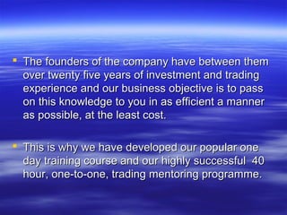  The founders of the company have between them
  over twenty five years of investment and trading
  experience and our business objective is to pass
  on this knowledge to you in as efficient a manner
  as possible, at the least cost.

 This is why we have developed our popular one
  day training course and our highly successful 40
  hour, one-to-one, trading mentoring programme.
 