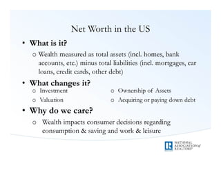 Net Worth in the US
• What is it?
  o Wealth measured as total assets (incl. homes, bank
    accounts, etc.) minus total liabilities (incl. mortgages, car
    loans, credit cards, other debt)
• What changes it?
  o Investment                  o Ownership of Assets
  o Valuation                   o Acquiring or paying down debt
• Why do we care?
  o Wealth impacts consumer decisions regarding
    consumption & saving and work & leisure
 