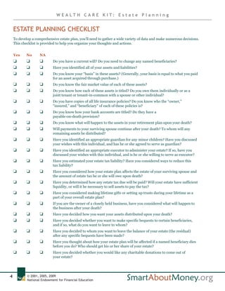W E A LT H C A R E K I T: E s t a t e P l a n n i n g


    ESTATE PLANNING CHECKLIST
    To develop a comprehensive estate plan, you’ll need to gather a wide variety of data and make numerous decisions.
    This checklist is provided to help you organize your thoughts and actions.


    Yes     No      NA
    J       J       J       Do you have a current will? Do you need to change any named beneficiaries?
    J       J       J       Have you identified all of your assets and liabilities?
    J       J       J       Do you know your “basis” in these assets? (Generally, your basis is equal to what you paid
                            for an asset acquired through purchase.)
    J       J       J       Do you know the fair market value of each of these assets?
    J       J       J       Do you know how each of these assets is titled? Do you own them individually or as a
                            joint tenant or tenant-in-common with a spouse or other individual?
    J       J       J       Do you have copies of all life insurance policies? Do you know who the “owner,”
                            “insured,” and “beneficiary” of each of these policies is?
    J       J       J       Do you know how your bank accounts are titled? Do they have a
                            payable-on-death provision?
    J       J       J       Do you know what will happen to the assets in your retirement plan upon your death?
    J       J       J       Will payments to your surviving spouse continue after your death? To whom will any
                            remaining assets be distributed?
    J       J       J       Have you identified an appropriate guardian for any minor children? Have you discussed
                            your wishes with this individual, and has he or she agreed to serve as guardian?
    J       J       J       Have you identified an appropriate executor to administer your estate? If so, have you
                            discussed your wishes with this individual, and is he or she willing to serve as executor?
    J       J       J       Have you estimated your estate tax liability? Have you considered ways to reduce this
                            tax liability?
    J       J       J       Have you considered how your estate plan affects the estate of your surviving spouse and
                            the amount of estate tax he or she will owe upon death?
    J       J       J       Have you determined how any estate tax due will be paid? Will your estate have sufficient
                            liquidity, or will it be necessary to sell assets to pay the tax?
    J       J       J       Have you considered making lifetime gifts or setting up trusts during your lifetime as a
                            part of your overall estate plan?
    J       J       J       If you are the owner of a closely held business, have you considered what will happen to
                            the business after your death?
    J       J       J       Have you decided how you want your assets distributed upon your death?
    J       J       J       Have you decided whether you want to make specific bequests to certain beneficiaries,
                            and if so, what do you want to leave to whom?
    J       J       J       Have you decided to whom you want to leave the balance of your estate (the residual)
                            after any specific bequests have been made?
    J       J       J       Have you thought about how your estate plan will be affected if a named beneficiary dies
                            before you do? Who should get his or her share of your estate?
    J       J       J       Have you decided whether you would like any charitable donations to come out of
                            your estate?




4           © 2001, 2005, 2009
            National Endowment for Financial Education
 