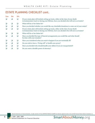 W E A LT H C A R E K I T: E s t a t e P l a n n i n g


    ESTATE PLANNING CHECKLIST cont.
    Yes   No         NA
    J     J          J             If your estate plan will include setting up trusts, either at the time of your death
                                   (a testamentary trust) or during your lifetime, have you decided who will serve as trustee?
    J     J          J             What will his or her duties be?
    J     J          J             Have you decided whether you would like any charitable donations to come out of your estate?
    J     J          J             If your estate plan will include setting up trusts, either at the time of your death
                                   (a testamentary trust) or during your lifetime, have you decided who will serve as trustee?
    J     J          J             What will his or her duties be?
    J     J          J             Have you decided the type of funeral arrangements you would like and what should
                                   be done with your remains?
    J     J          J             Have you considered what you want to happen if you are terminally ill?
    J     J          J             Do you wish to have a “living will” or health-care proxy?
    J     J          J             Have you decided who should handle your affairs if you are incapacitated?
    J     J          J             Do you want a durable power of attorney?




          National Endowment for Financial Education, all rights reserved. CFP and CERTIFIED FINANCIAL PLANNER are federally registered marks of the Certified Financial Planner Board of Standards, Inc.


5         © 2001, 2005, 2009
          National Endowment for Financial Education
 