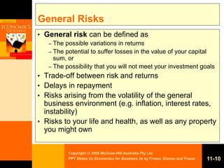 Copyright  2005 McGraw-Hill Australia Pty Ltd
PPT Slides t/a Economics for Business 3e by Fraser, Gionea and Fraser 11-10
General Risks
• General risk can be defined as
– The possible variations in returns
– The potential to suffer losses in the value of your capital
sum, or
– The possibility that you will not meet your investment goals
• Trade-off between risk and returns
• Delays in repayment
• Risks arising from the volatility of the general
business environment (e.g. inflation, interest rates,
instability)
• Risks to your life and health, as well as any property
you might own
 