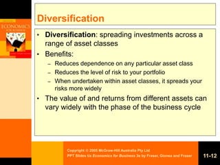 Copyright  2005 McGraw-Hill Australia Pty Ltd
PPT Slides t/a Economics for Business 3e by Fraser, Gionea and Fraser 11-12
Diversification
• Diversification: spreading investments across a
range of asset classes
• Benefits:
– Reduces dependence on any particular asset class
– Reduces the level of risk to your portfolio
– When undertaken within asset classes, it spreads your
risks more widely
• The value of and returns from different assets can
vary widely with the phase of the business cycle
 