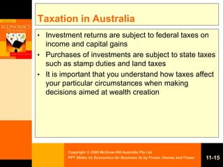 Copyright  2005 McGraw-Hill Australia Pty Ltd
PPT Slides t/a Economics for Business 3e by Fraser, Gionea and Fraser 11-15
Taxation in Australia
• Investment returns are subject to federal taxes on
income and capital gains
• Purchases of investments are subject to state taxes
such as stamp duties and land taxes
• It is important that you understand how taxes affect
your particular circumstances when making
decisions aimed at wealth creation
 