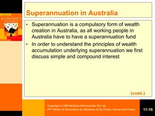 Copyright  2005 McGraw-Hill Australia Pty Ltd
PPT Slides t/a Economics for Business 3e by Fraser, Gionea and Fraser 11-16
Superannuation in Australia
• Superannuation is a compulsory form of wealth
creation in Australia, as all working people in
Australia have to have a superannuation fund
• In order to understand the principles of wealth
accumulation underlying superannuation we first
discuss simple and compound interest
(cont.)
 