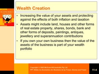 Copyright  2005 McGraw-Hill Australia Pty Ltd
PPT Slides t/a Economics for Business 3e by Fraser, Gionea and Fraser 11-4
Wealth Creation
• Increasing the value of your assets and protecting
against the effects of both inflation and taxation
• Assets might include land, houses and other forms
of real estate property, shares, bonds, bank and
other forms of deposits, paintings, antiques,
jewellery and superannuation contributions
• If you own your own business then the value of the
assets of the business is part of your wealth
portfolio
 