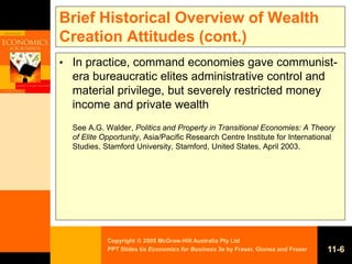 Copyright  2005 McGraw-Hill Australia Pty Ltd
PPT Slides t/a Economics for Business 3e by Fraser, Gionea and Fraser 11-6
Brief Historical Overview of Wealth
Creation Attitudes (cont.)
• In practice, command economies gave communist-
era bureaucratic elites administrative control and
material privilege, but severely restricted money
income and private wealth
See A.G. Walder, Politics and Property in Transitional Economies: A Theory
of Elite Opportunity, Asia/Pacific Research Centre Institute for International
Studies, Stamford University, Stamford, United States, April 2003.
 