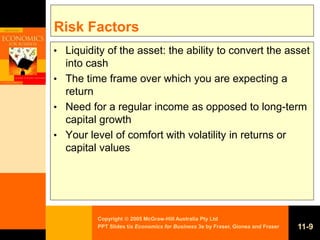 Copyright  2005 McGraw-Hill Australia Pty Ltd
PPT Slides t/a Economics for Business 3e by Fraser, Gionea and Fraser 11-9
Risk Factors
• Liquidity of the asset: the ability to convert the asset
into cash
• The time frame over which you are expecting a
return
• Need for a regular income as opposed to long-term
capital growth
• Your level of comfort with volatility in returns or
capital values
 