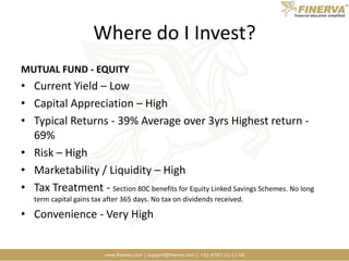 Where do I Invest?MUTUAL FUND - EQUITYCurrent Yield – LowCapital Appreciation – HighTypical Returns - 39% Average over 3yrs Highest return - 69%Risk – HighMarketability / Liquidity – HighTax Treatment - Section 80C benefits for Equity Linked Savings Schemes. No long term capital gains tax after 365 days. No tax on dividends received.Convenience - Very High