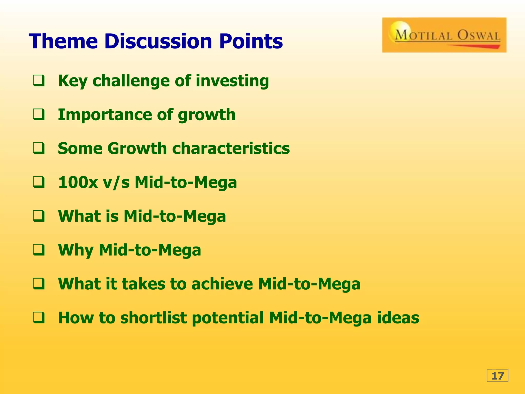 17
Theme Discussion Points
 Key challenge of investing
 Importance of growth
 Some Growth characteristics
 100x v/s Mid-to-Mega
 What is Mid-to-Mega
 Why Mid-to-Mega
 What it takes to achieve Mid-to-Mega
 How to shortlist potential Mid-to-Mega ideas
 