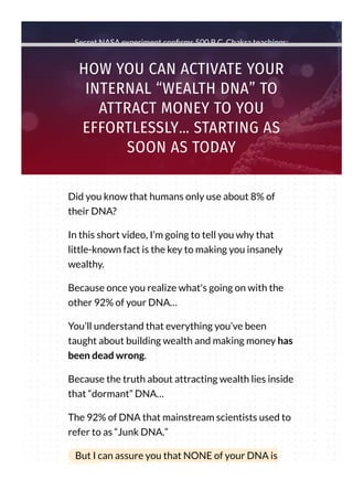 Secret NASA experiment con rms 500 B.C. Chakra teachings:
HOW YOU CAN ACTIVATE YOUR
INTERNAL “WEALTH DNA” TO
ATTRACT MONEY TO YOU
EFFORTLESSLY… STARTING AS
SOON AS TODAY
Did you know that humans only use about 8% of
their DNA?
In this short video, I’m going to tell you why that
little-known fact is the key to making you insanely
wealthy.
Because once you realize what's going on with the
other 92% of your DNA…
You’ll understand that everything you’ve been
taught about building wealth and making money has
been dead wrong.
Because the truth about attracting wealth lies inside
that “dormant” DNA…
The 92% of DNA that mainstream scientists used to
refer to as “Junk DNA.”
But I can assure you that NONE of your DNA is
“junk.”
 