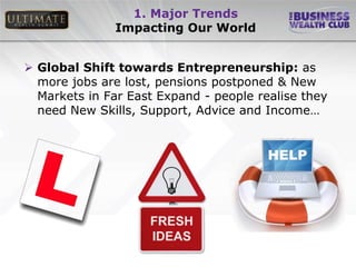1. Major Trends
               Impacting Our World


 Global Shift towards Entrepreneurship: as
  more jobs are lost, pensions postponed & New
  Markets in Far East Expand - people realise they
  need New Skills, Support, Advice and Income…
 