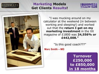 Marketing Models
Get Clients Results!


          “I was mucking around on my
      calculator at the weekend (in between
       working and sleeping!) and worked
         out that the return I got on my
        marketing investment in the XX
      magazine of £1800 was 24,556% or
                    £442,008.”

              “Is this good coach???”
       Marc Smith – MD

                            Turnover
                           £250,000
                          to £850,000
                         in 18 months
 