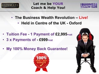 Let me be YOUR
               Coach & Help You!


    • The Business Wealth Revolution – Live!
       • Held in Centre of the UK - Oxford

• Tuition Fee - 1 Payment of £2,995+vat
• 3 x Payments of - £999+vat

• My 100% Money Back Guarantee!
 
