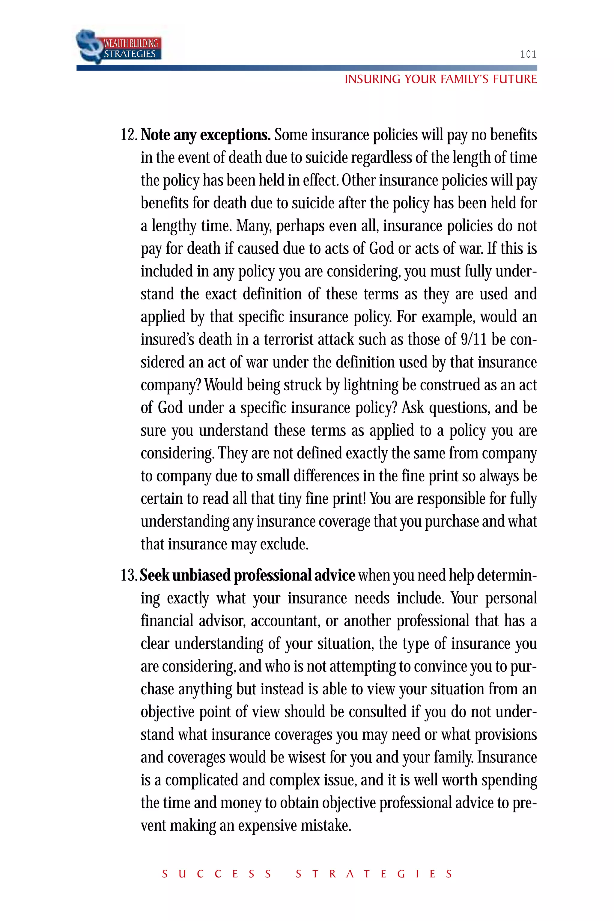 WEALTH BUILDING
STRATEGIES                                                                 101

                                            INSURING YOUR FAMILY’S FUTURE



    12. Note any exceptions. Some insurance policies will pay no benefits
        in the event of death due to suicide regardless of the length of time
        the policy has been held in effect. Other insurance policies will pay
        benefits for death due to suicide after the policy has been held for
        a lengthy time. Many, perhaps even all, insurance policies do not
        pay for death if caused due to acts of God or acts of war. If this is
        included in any policy you are considering, you must fully under-
        stand the exact definition of these terms as they are used and
        applied by that specific insurance policy. For example, would an
        insured’s death in a terrorist attack such as those of 9/11 be con-
        sidered an act of war under the definition used by that insurance
        company? Would being struck by lightning be construed as an act
        of God under a specific insurance policy? Ask questions, and be
        sure you understand these terms as applied to a policy you are
        considering. They are not defined exactly the same from company
        to company due to small differences in the fine print so always be
        certain to read all that tiny fine print! You are responsible for fully
        understanding any insurance coverage that you purchase and what
        that insurance may exclude.
    13.Seek unbiased professional advice when you need help determin-
       ing exactly what your insurance needs include. Your personal
       financial advisor, accountant, or another professional that has a
       clear understanding of your situation, the type of insurance you
       are considering, and who is not attempting to convince you to pur-
       chase anything but instead is able to view your situation from an
       objective point of view should be consulted if you do not under-
       stand what insurance coverages you may need or what provisions
       and coverages would be wisest for you and your family. Insurance
       is a complicated and complex issue, and it is well worth spending
       the time and money to obtain objective professional advice to pre-
       vent making an expensive mistake.

                  S U C C E S S    S T R A T E G I E S
 