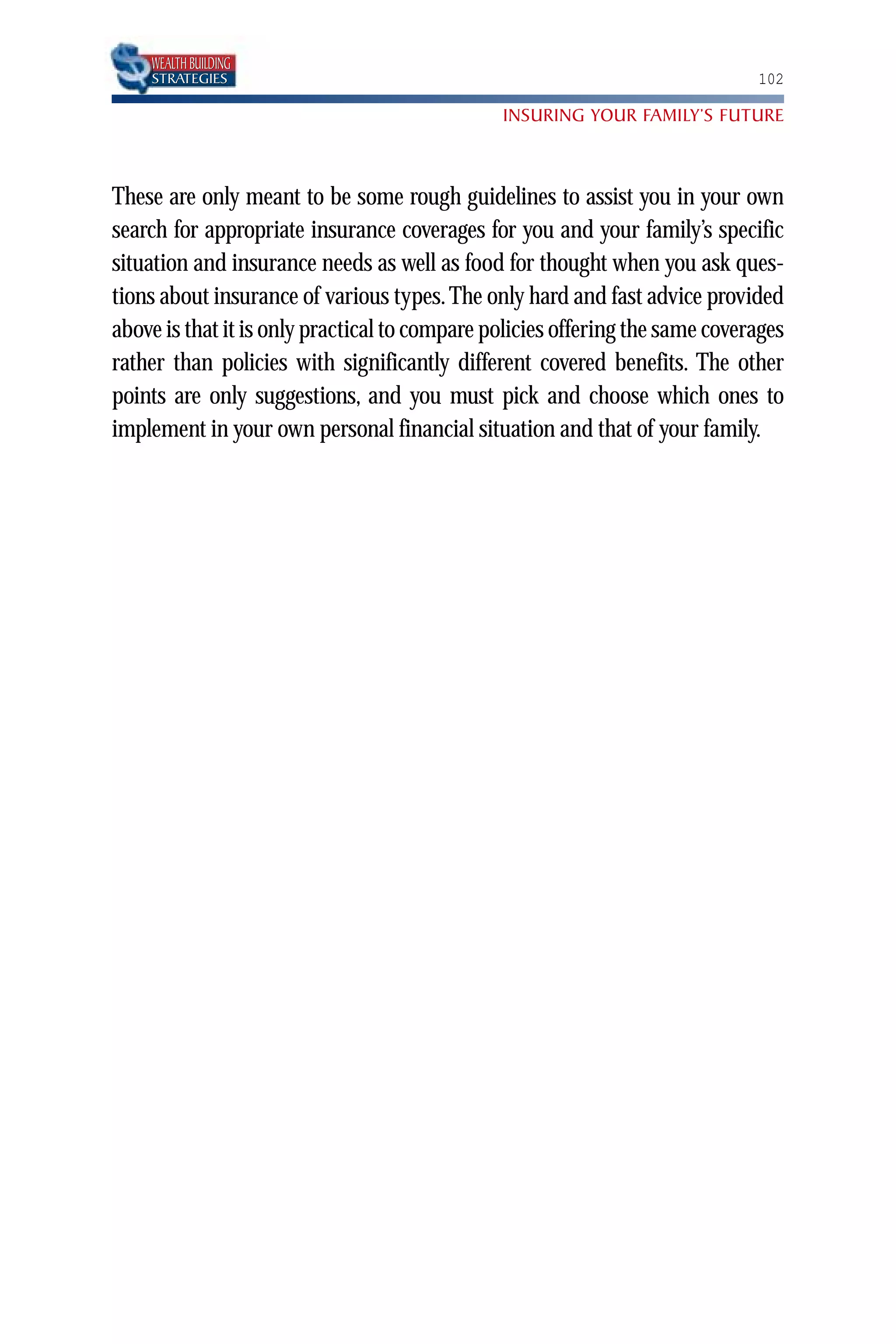WEALTH BUILDING
    STRATEGIES                                                                102

                                               INSURING YOUR FAMILY’S FUTURE



These are only meant to be some rough guidelines to assist you in your own
search for appropriate insurance coverages for you and your family’s specific
situation and insurance needs as well as food for thought when you ask ques-
tions about insurance of various types. The only hard and fast advice provided
above is that it is only practical to compare policies offering the same coverages
rather than policies with significantly different covered benefits. The other
points are only suggestions, and you must pick and choose which ones to
implement in your own personal financial situation and that of your family.
 