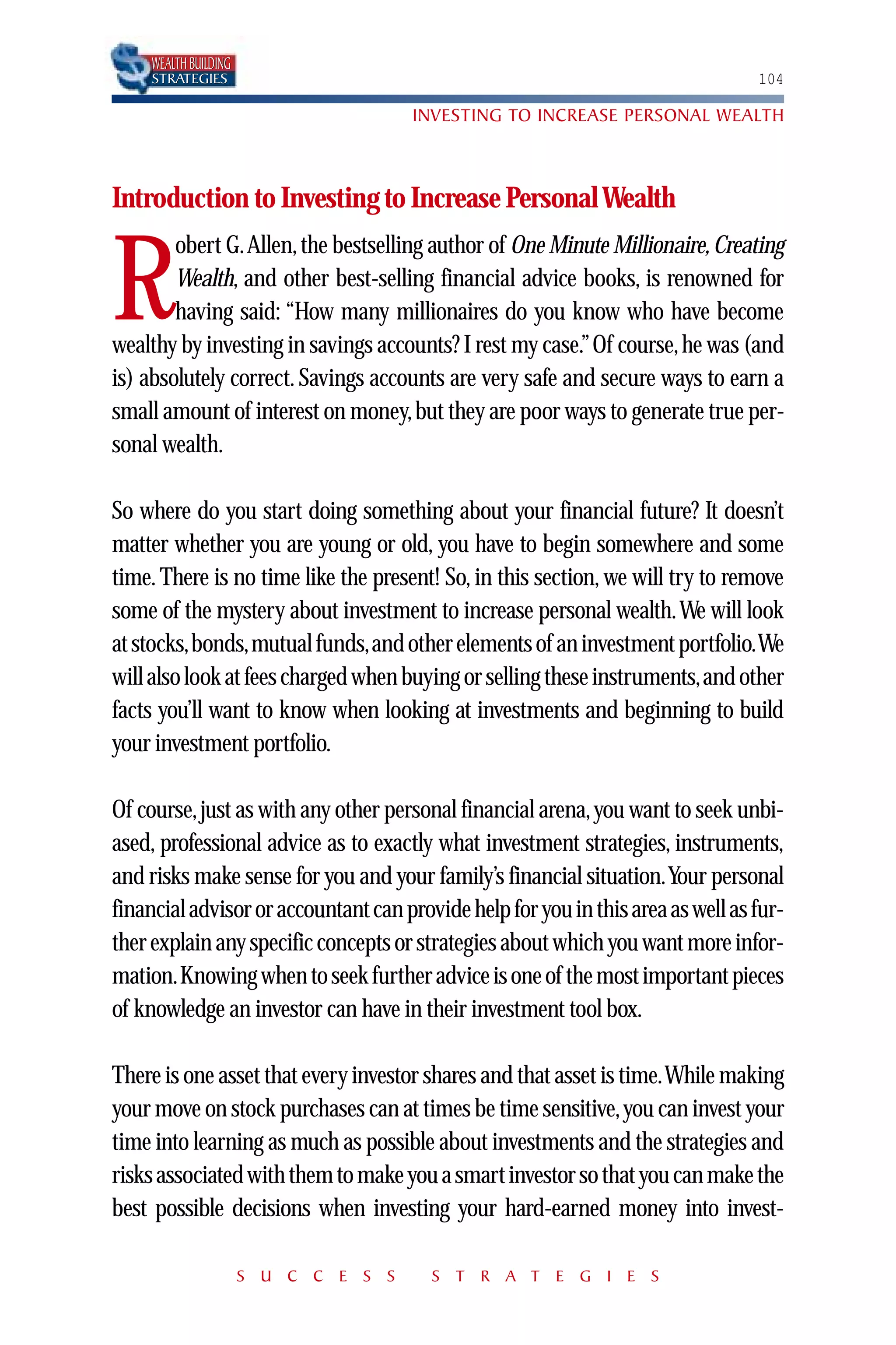 WEALTH BUILDING
     STRATEGIES                                                                  104

                                       INVESTING TO INCREASE PERSONAL WEALTH



Introduction to Investing to Increase Personal Wealth
        obert G.Allen, the bestselling author of One Minute Millionaire, Creating

R       Wealth, and other best-selling financial advice books, is renowned for
        having said: “How many millionaires do you know who have become
wealthy by investing in savings accounts? I rest my case.” Of course, he was (and
is) absolutely correct. Savings accounts are very safe and secure ways to earn a
small amount of interest on money, but they are poor ways to generate true per-
sonal wealth.

So where do you start doing something about your financial future? It doesn’t
matter whether you are young or old, you have to begin somewhere and some
time. There is no time like the present! So, in this section, we will try to remove
some of the mystery about investment to increase personal wealth.We will look
at stocks,bonds,mutual funds,and other elements of an investment portfolio.We
will also look at fees charged when buying or selling these instruments,and other
facts you’ll want to know when looking at investments and beginning to build
your investment portfolio.

Of course, just as with any other personal financial arena, you want to seek unbi-
ased, professional advice as to exactly what investment strategies, instruments,
and risks make sense for you and your family’s financial situation.Your personal
financial advisor or accountant can provide help for you in this area as well as fur-
ther explain any specific concepts or strategies about which you want more infor-
mation.Knowing when to seek further advice is one of the most important pieces
of knowledge an investor can have in their investment tool box.

There is one asset that every investor shares and that asset is time.While making
your move on stock purchases can at times be time sensitive,you can invest your
time into learning as much as possible about investments and the strategies and
risks associated with them to make you a smart investor so that you can make the
best possible decisions when investing your hard-earned money into invest-

                       S U C C E S S    S T R A T E G I E S
 