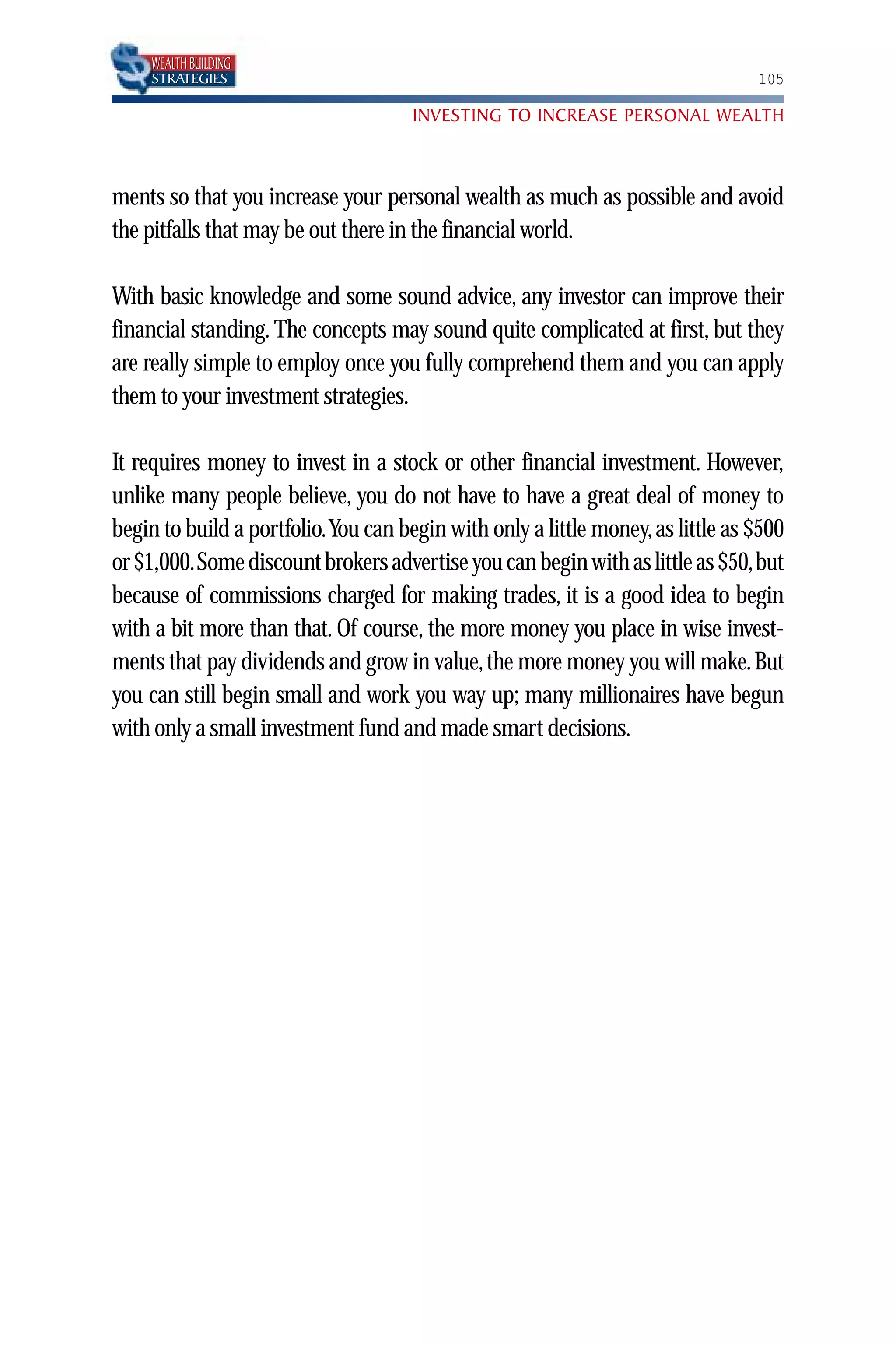 WEALTH BUILDING
    STRATEGIES                                                                  105

                                     INVESTING TO INCREASE PERSONAL WEALTH



ments so that you increase your personal wealth as much as possible and avoid
the pitfalls that may be out there in the financial world.

With basic knowledge and some sound advice, any investor can improve their
financial standing. The concepts may sound quite complicated at first, but they
are really simple to employ once you fully comprehend them and you can apply
them to your investment strategies.

It requires money to invest in a stock or other financial investment. However,
unlike many people believe, you do not have to have a great deal of money to
begin to build a portfolio.You can begin with only a little money, as little as $500
or $1,000.Some discount brokers advertise you can begin with as little as $50,but
because of commissions charged for making trades, it is a good idea to begin
with a bit more than that. Of course, the more money you place in wise invest-
ments that pay dividends and grow in value, the more money you will make. But
you can still begin small and work you way up; many millionaires have begun
with only a small investment fund and made smart decisions.
 