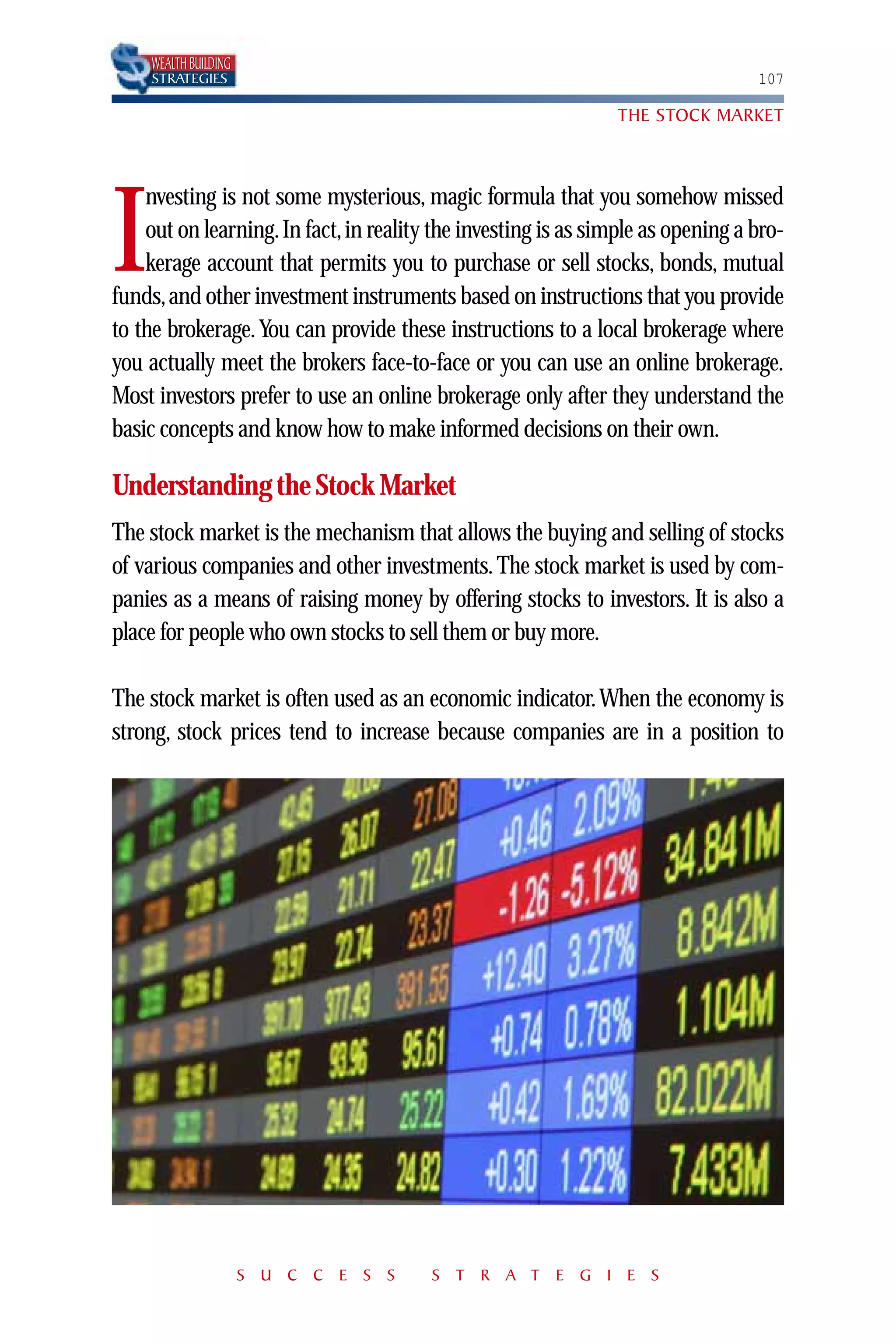 WEALTH BUILDING
     STRATEGIES                                                                  107

                                                               THE STOCK MARKET



    nvesting is not some mysterious, magic formula that you somehow missed

I   out on learning. In fact, in reality the investing is as simple as opening a bro-
    kerage account that permits you to purchase or sell stocks, bonds, mutual
funds, and other investment instruments based on instructions that you provide
to the brokerage. You can provide these instructions to a local brokerage where
you actually meet the brokers face-to-face or you can use an online brokerage.
Most investors prefer to use an online brokerage only after they understand the
basic concepts and know how to make informed decisions on their own.

Understanding the Stock Market
The stock market is the mechanism that allows the buying and selling of stocks
of various companies and other investments. The stock market is used by com-
panies as a means of raising money by offering stocks to investors. It is also a
place for people who own stocks to sell them or buy more.

The stock market is often used as an economic indicator. When the economy is
strong, stock prices tend to increase because companies are in a position to




                       S U C C E S S    S T R A T E G I E S
 