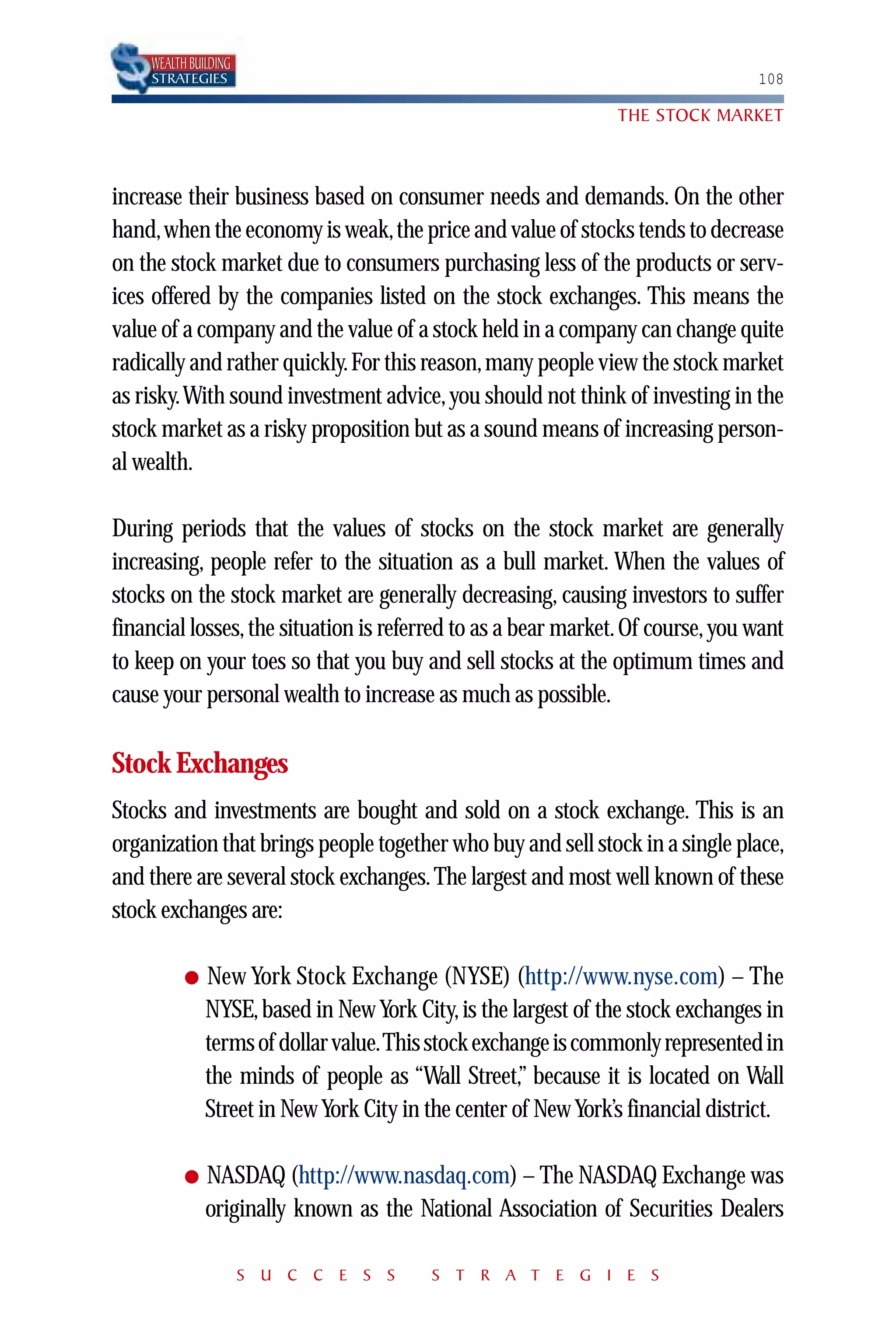 WEALTH BUILDING
    STRATEGIES                                                                   108

                                                                THE STOCK MARKET



increase their business based on consumer needs and demands. On the other
hand,when the economy is weak,the price and value of stocks tends to decrease
on the stock market due to consumers purchasing less of the products or serv-
ices offered by the companies listed on the stock exchanges. This means the
value of a company and the value of a stock held in a company can change quite
radically and rather quickly.For this reason, many people view the stock market
as risky.With sound investment advice, you should not think of investing in the
stock market as a risky proposition but as a sound means of increasing person-
al wealth.

During periods that the values of stocks on the stock market are generally
increasing, people refer to the situation as a bull market. When the values of
stocks on the stock market are generally decreasing, causing investors to suffer
financial losses, the situation is referred to as a bear market. Of course, you want
to keep on your toes so that you buy and sell stocks at the optimum times and
cause your personal wealth to increase as much as possible.

Stock Exchanges
Stocks and investments are bought and sold on a stock exchange. This is an
organization that brings people together who buy and sell stock in a single place,
and there are several stock exchanges. The largest and most well known of these
stock exchanges are:

          ●   New York Stock Exchange (NYSE) (http://www.nyse.com) – The
              NYSE, based in New York City, is the largest of the stock exchanges in
              terms of dollar value.This stock exchange is commonly represented in
              the minds of people as “Wall Street,” because it is located on Wall
              Street in New York City in the center of New York’s financial district.

          ●   NASDAQ (http://www.nasdaq.com) – The NASDAQ Exchange was
              originally known as the National Association of Securities Dealers

                      S U C C E S S      S T R A T E G I E S
 