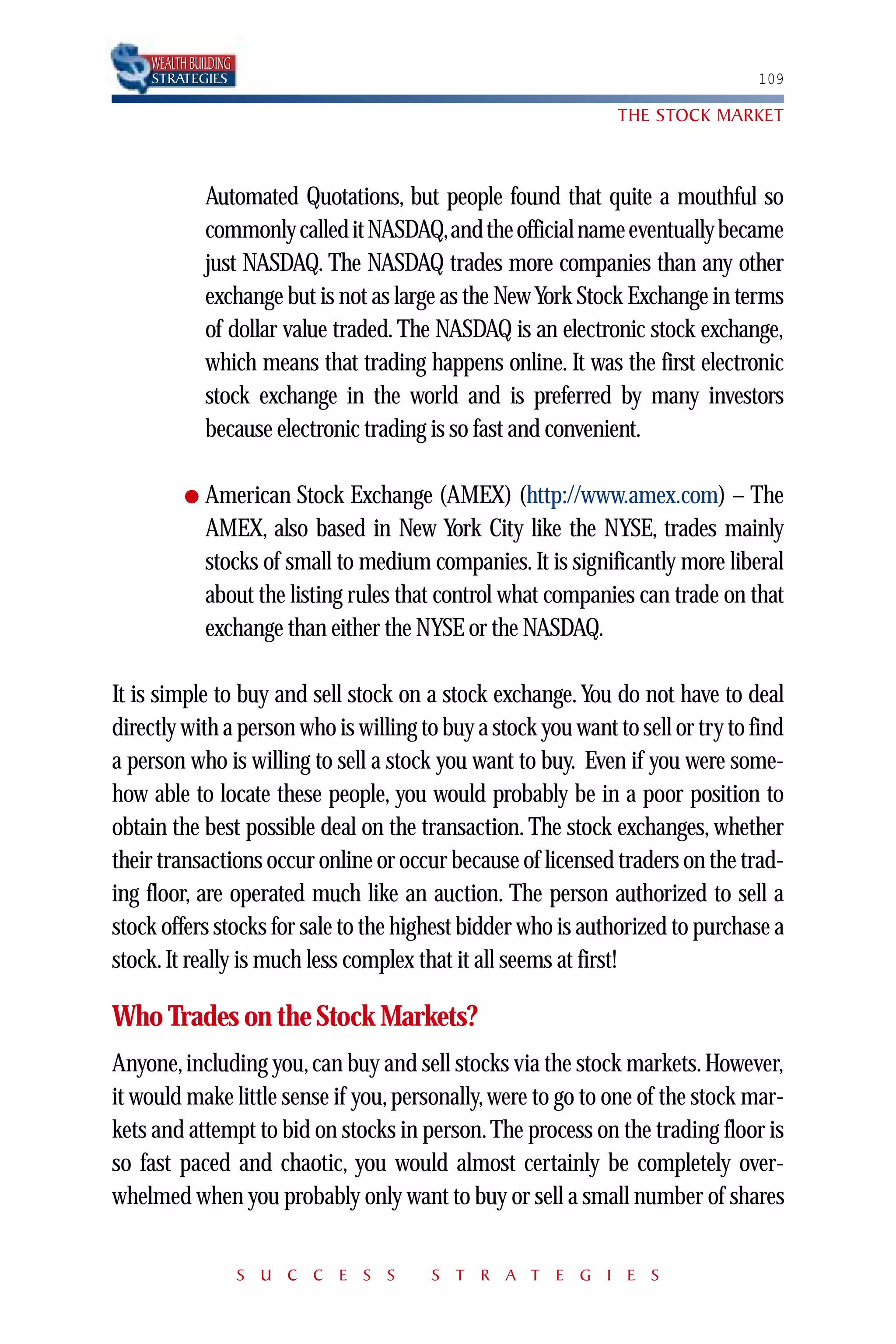 WEALTH BUILDING
    STRATEGIES                                                                  109

                                                               THE STOCK MARKET



              Automated Quotations, but people found that quite a mouthful so
              commonly called it NASDAQ,and the official name eventually became
              just NASDAQ. The NASDAQ trades more companies than any other
              exchange but is not as large as the New York Stock Exchange in terms
              of dollar value traded. The NASDAQ is an electronic stock exchange,
              which means that trading happens online. It was the first electronic
              stock exchange in the world and is preferred by many investors
              because electronic trading is so fast and convenient.

          ●   American Stock Exchange (AMEX) (http://www.amex.com) – The
              AMEX, also based in New York City like the NYSE, trades mainly
              stocks of small to medium companies. It is significantly more liberal
              about the listing rules that control what companies can trade on that
              exchange than either the NYSE or the NASDAQ.

It is simple to buy and sell stock on a stock exchange. You do not have to deal
directly with a person who is willing to buy a stock you want to sell or try to find
a person who is willing to sell a stock you want to buy. Even if you were some-
how able to locate these people, you would probably be in a poor position to
obtain the best possible deal on the transaction. The stock exchanges, whether
their transactions occur online or occur because of licensed traders on the trad-
ing floor, are operated much like an auction. The person authorized to sell a
stock offers stocks for sale to the highest bidder who is authorized to purchase a
stock. It really is much less complex that it all seems at first!

Who Trades on the Stock Markets?
Anyone, including you, can buy and sell stocks via the stock markets. However,
it would make little sense if you, personally, were to go to one of the stock mar-
kets and attempt to bid on stocks in person. The process on the trading floor is
so fast paced and chaotic, you would almost certainly be completely over-
whelmed when you probably only want to buy or sell a small number of shares


                      S U C C E S S      S T R A T E G I E S
 