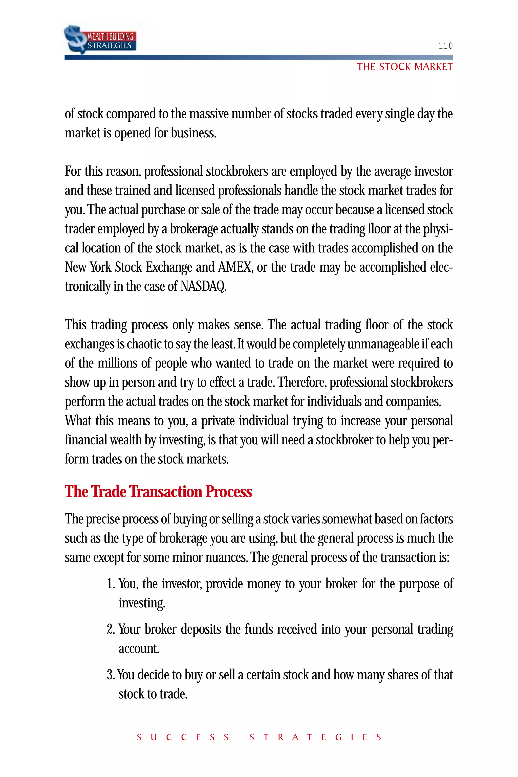 WEALTH BUILDING
    STRATEGIES                                                                 110

                                                              THE STOCK MARKET



of stock compared to the massive number of stocks traded every single day the
market is opened for business.

For this reason, professional stockbrokers are employed by the average investor
and these trained and licensed professionals handle the stock market trades for
you. The actual purchase or sale of the trade may occur because a licensed stock
trader employed by a brokerage actually stands on the trading floor at the physi-
cal location of the stock market, as is the case with trades accomplished on the
New York Stock Exchange and AMEX, or the trade may be accomplished elec-
tronically in the case of NASDAQ.

This trading process only makes sense. The actual trading floor of the stock
exchanges is chaotic to say the least.It would be completely unmanageable if each
of the millions of people who wanted to trade on the market were required to
show up in person and try to effect a trade. Therefore, professional stockbrokers
perform the actual trades on the stock market for individuals and companies.
What this means to you, a private individual trying to increase your personal
financial wealth by investing, is that you will need a stockbroker to help you per-
form trades on the stock markets.

The Trade Transaction Process
The precise process of buying or selling a stock varies somewhat based on factors
such as the type of brokerage you are using, but the general process is much the
same except for some minor nuances. The general process of the transaction is:
          1. You, the investor, provide money to your broker for the purpose of
             investing.
          2. Your broker deposits the funds received into your personal trading
             account.
          3.You decide to buy or sell a certain stock and how many shares of that
            stock to trade.

                      S U C C E S S    S T R A T E G I E S
 