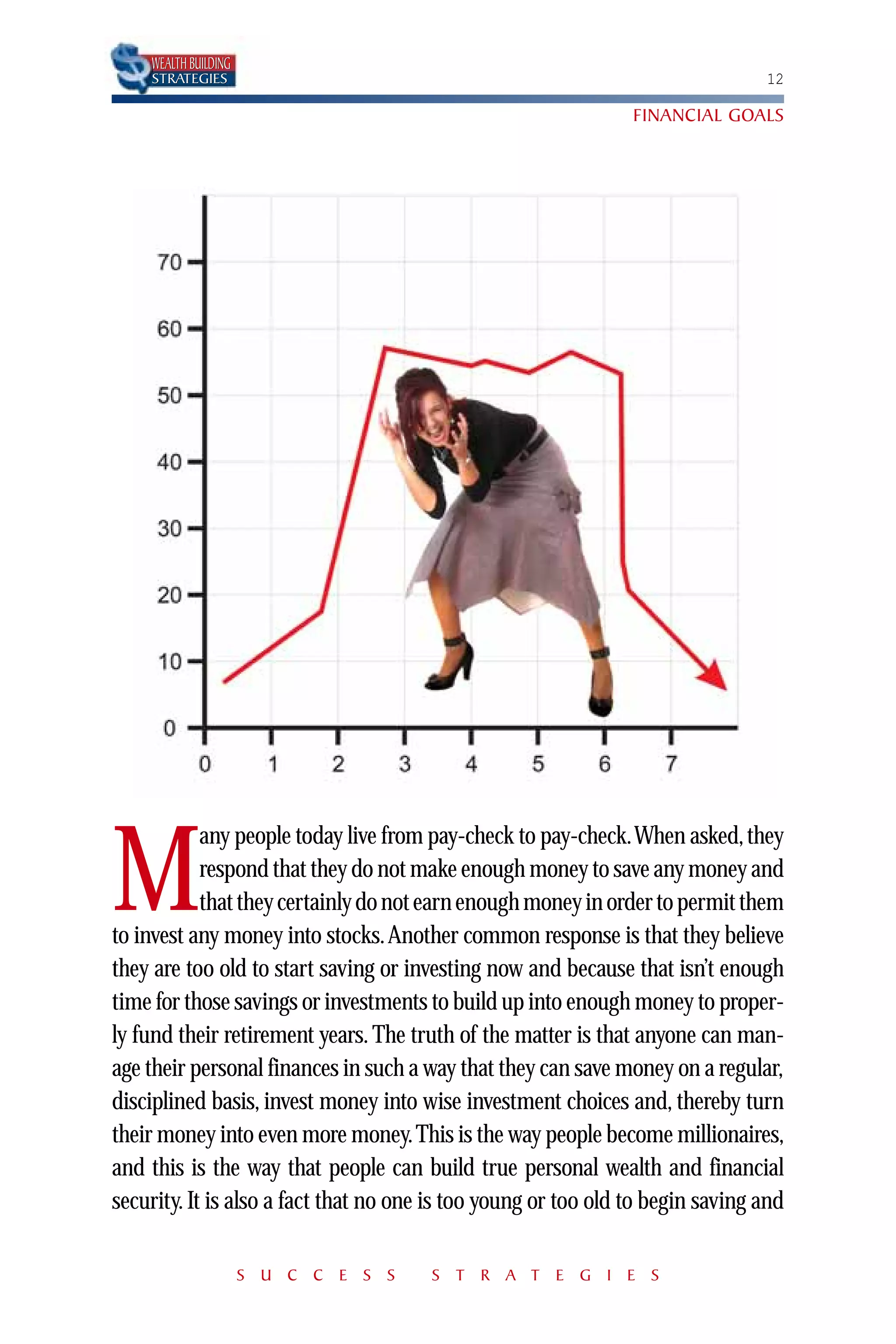WEALTH BUILDING
    STRATEGIES                                                                  12

                                                                FINANCIAL GOALS




            any people today live from pay-check to pay-check.When asked, they

M           respond that they do not make enough money to save any money and
            that they certainly do not earn enough money in order to permit them
to invest any money into stocks.Another common response is that they believe
they are too old to start saving or investing now and because that isn’t enough
time for those savings or investments to build up into enough money to proper-
ly fund their retirement years. The truth of the matter is that anyone can man-
age their personal finances in such a way that they can save money on a regular,
disciplined basis, invest money into wise investment choices and, thereby turn
their money into even more money. This is the way people become millionaires,
and this is the way that people can build true personal wealth and financial
security. It is also a fact that no one is too young or too old to begin saving and

                      S U C C E S S    S T R A T E G I E S
 