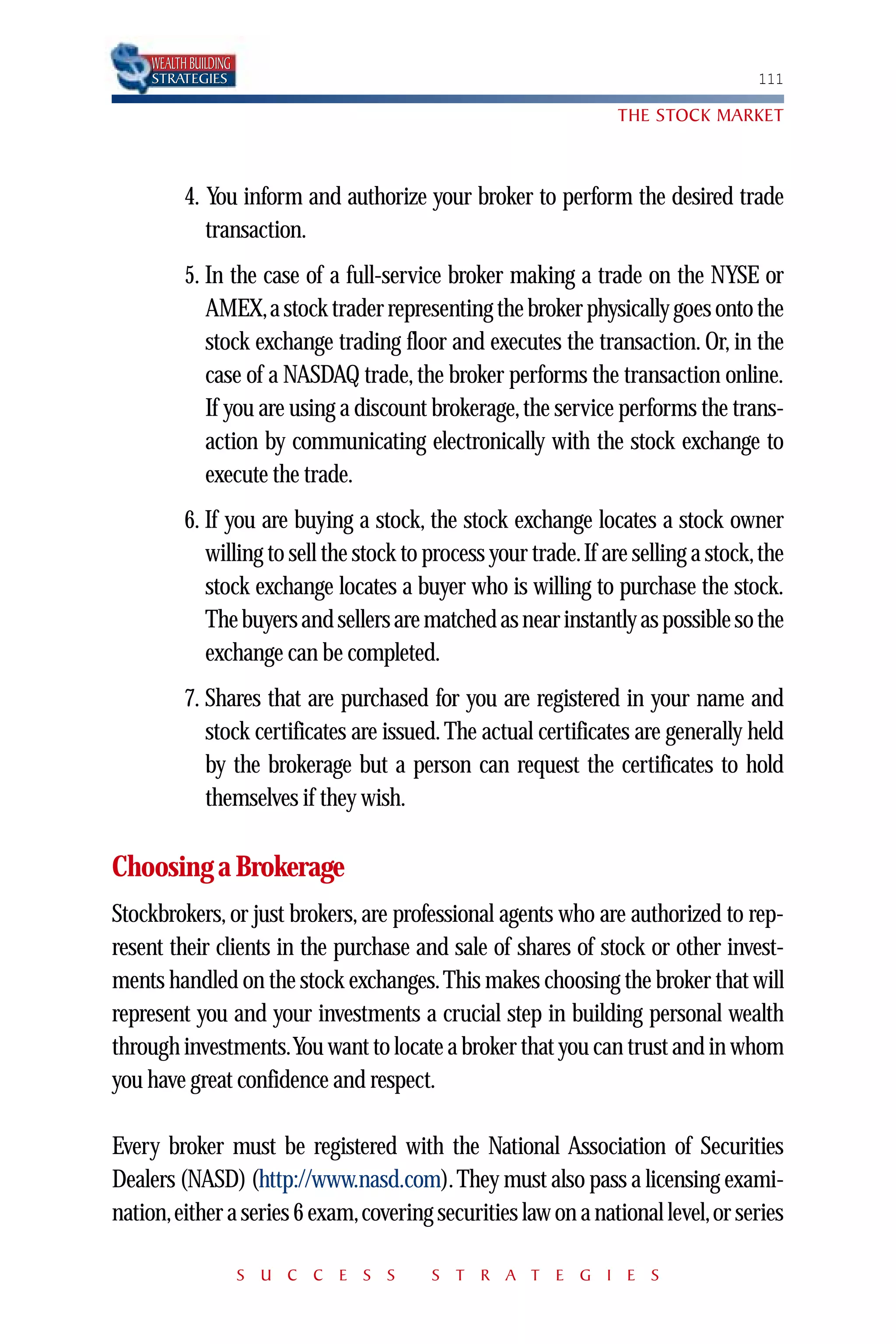 WEALTH BUILDING
    STRATEGIES                                                                      111

                                                                  THE STOCK MARKET



          4. You inform and authorize your broker to perform the desired trade
             transaction.
          5. In the case of a full-service broker making a trade on the NYSE or
             AMEX,a stock trader representing the broker physically goes onto the
             stock exchange trading floor and executes the transaction. Or, in the
             case of a NASDAQ trade, the broker performs the transaction online.
             If you are using a discount brokerage, the service performs the trans-
             action by communicating electronically with the stock exchange to
             execute the trade.
          6. If you are buying a stock, the stock exchange locates a stock owner
             willing to sell the stock to process your trade.If are selling a stock, the
             stock exchange locates a buyer who is willing to purchase the stock.
             The buyers and sellers are matched as near instantly as possible so the
             exchange can be completed.
          7. Shares that are purchased for you are registered in your name and
             stock certificates are issued. The actual certificates are generally held
             by the brokerage but a person can request the certificates to hold
             themselves if they wish.

Choosing a Brokerage
Stockbrokers, or just brokers, are professional agents who are authorized to rep-
resent their clients in the purchase and sale of shares of stock or other invest-
ments handled on the stock exchanges. This makes choosing the broker that will
represent you and your investments a crucial step in building personal wealth
through investments.You want to locate a broker that you can trust and in whom
you have great confidence and respect.

Every broker must be registered with the National Association of Securities
Dealers (NASD) (http://www.nasd.com). They must also pass a licensing exami-
nation,either a series 6 exam,covering securities law on a national level,or series

                      S U C C E S S       S T R A T E G I E S
 