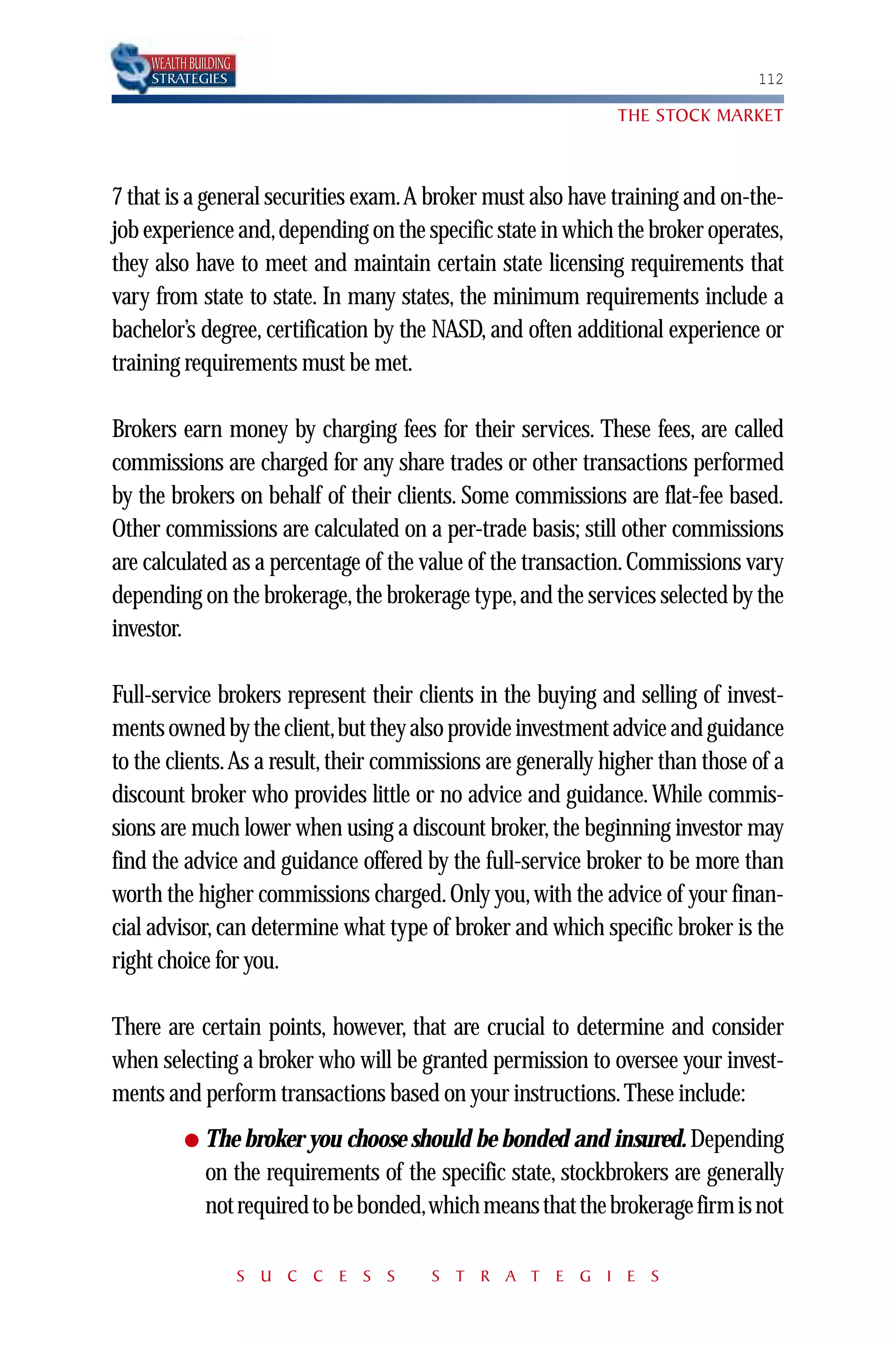 WEALTH BUILDING
    STRATEGIES                                                                 112

                                                               THE STOCK MARKET



7 that is a general securities exam.A broker must also have training and on-the-
job experience and,depending on the specific state in which the broker operates,
they also have to meet and maintain certain state licensing requirements that
vary from state to state. In many states, the minimum requirements include a
bachelor’s degree, certification by the NASD, and often additional experience or
training requirements must be met.

Brokers earn money by charging fees for their services. These fees, are called
commissions are charged for any share trades or other transactions performed
by the brokers on behalf of their clients. Some commissions are flat-fee based.
Other commissions are calculated on a per-trade basis; still other commissions
are calculated as a percentage of the value of the transaction. Commissions vary
depending on the brokerage, the brokerage type, and the services selected by the
investor.

Full-service brokers represent their clients in the buying and selling of invest-
ments owned by the client,but they also provide investment advice and guidance
to the clients.As a result, their commissions are generally higher than those of a
discount broker who provides little or no advice and guidance. While commis-
sions are much lower when using a discount broker, the beginning investor may
find the advice and guidance offered by the full-service broker to be more than
worth the higher commissions charged. Only you, with the advice of your finan-
cial advisor, can determine what type of broker and which specific broker is the
right choice for you.

There are certain points, however, that are crucial to determine and consider
when selecting a broker who will be granted permission to oversee your invest-
ments and perform transactions based on your instructions. These include:
          ●   The broker you choose should be bonded and insured. Depending
              on the requirements of the specific state, stockbrokers are generally
              not required to be bonded,which means that the brokerage firm is not

                      S U C C E S S      S T R A T E G I E S
 