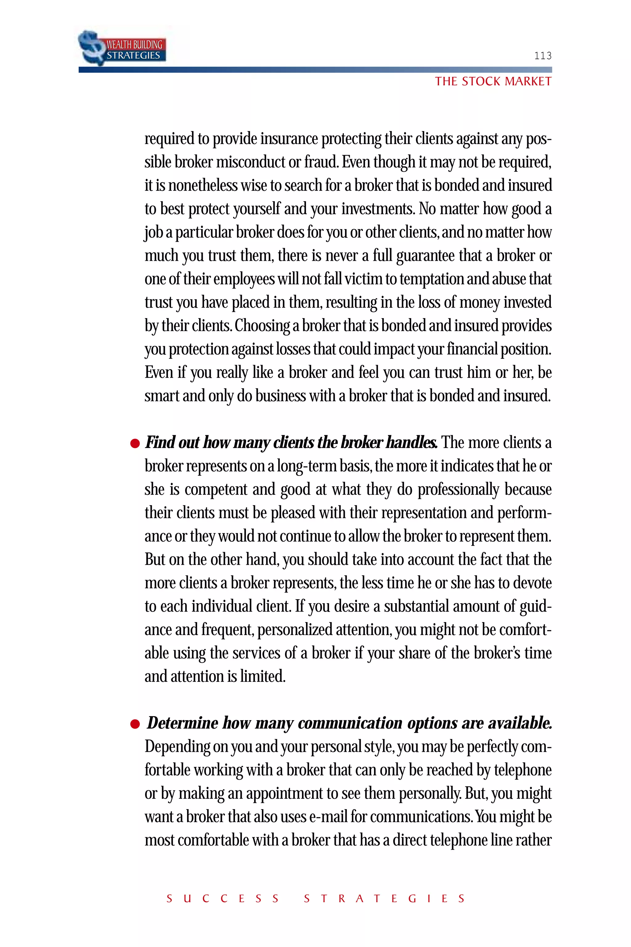 WEALTH BUILDING
STRATEGIES                                                                    113

                                                             THE STOCK MARKET



          required to provide insurance protecting their clients against any pos-
          sible broker misconduct or fraud. Even though it may not be required,
          it is nonetheless wise to search for a broker that is bonded and insured
          to best protect yourself and your investments. No matter how good a
          job a particular broker does for you or other clients,and no matter how
          much you trust them, there is never a full guarantee that a broker or
          one of their employees will not fall victim to temptation and abuse that
          trust you have placed in them, resulting in the loss of money invested
          by their clients.Choosing a broker that is bonded and insured provides
          you protection against losses that could impact your financial position.
          Even if you really like a broker and feel you can trust him or her, be
          smart and only do business with a broker that is bonded and insured.

      ●   Find out how many clients the broker handles. The more clients a
          broker represents on a long-term basis,the more it indicates that he or
          she is competent and good at what they do professionally because
          their clients must be pleased with their representation and perform-
          ance or they would not continue to allow the broker to represent them.
          But on the other hand, you should take into account the fact that the
          more clients a broker represents, the less time he or she has to devote
          to each individual client. If you desire a substantial amount of guid-
          ance and frequent, personalized attention, you might not be comfort-
          able using the services of a broker if your share of the broker’s time
          and attention is limited.

      ●   Determine how many communication options are available.
          Depending on you and your personal style,you may be perfectly com-
          fortable working with a broker that can only be reached by telephone
          or by making an appointment to see them personally. But, you might
          want a broker that also uses e-mail for communications.You might be
          most comfortable with a broker that has a direct telephone line rather


                  S U C C E S S       S T R A T E G I E S
 