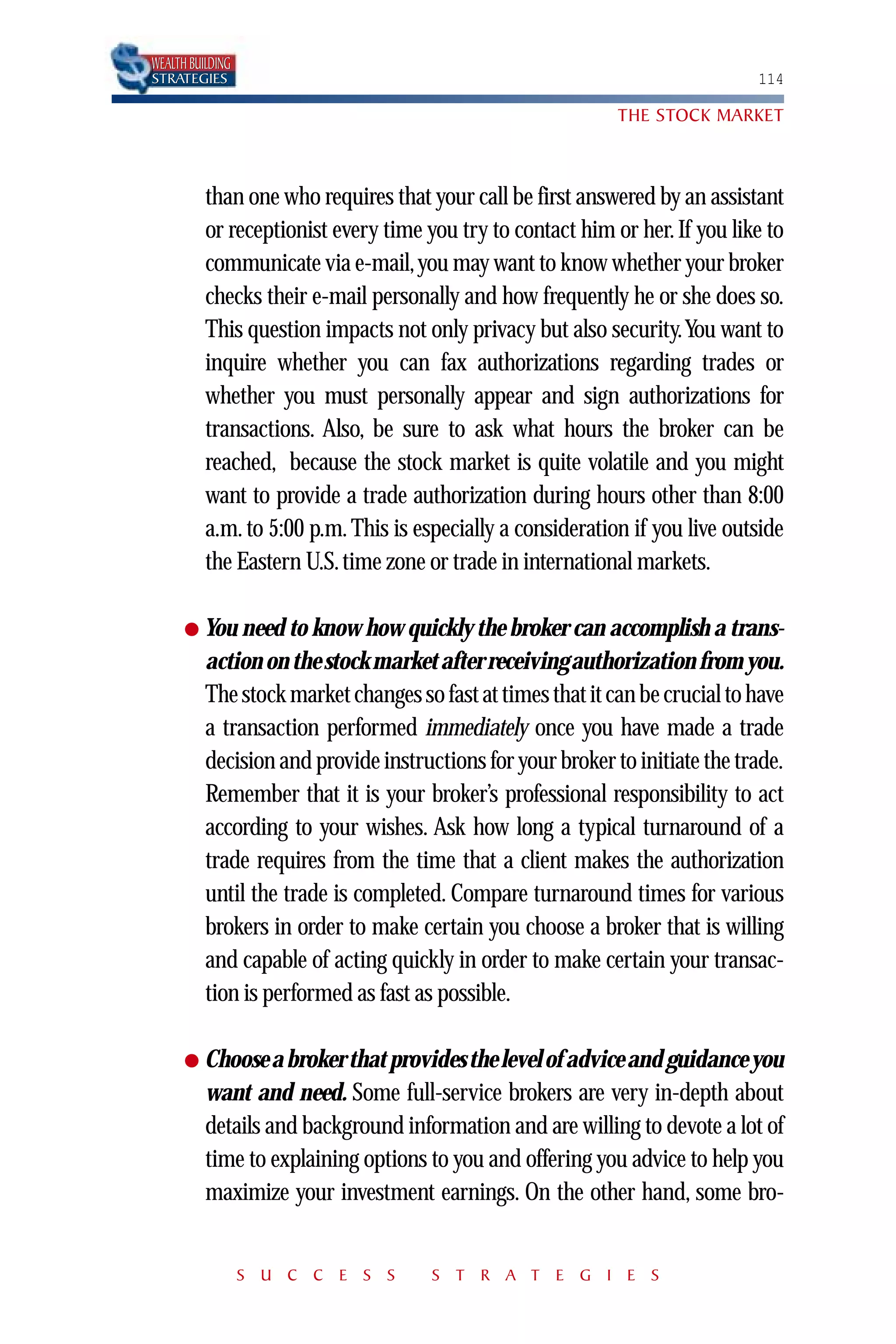 WEALTH BUILDING
STRATEGIES                                                                    114

                                                             THE STOCK MARKET



          than one who requires that your call be first answered by an assistant
          or receptionist every time you try to contact him or her. If you like to
          communicate via e-mail, you may want to know whether your broker
          checks their e-mail personally and how frequently he or she does so.
          This question impacts not only privacy but also security.You want to
          inquire whether you can fax authorizations regarding trades or
          whether you must personally appear and sign authorizations for
          transactions. Also, be sure to ask what hours the broker can be
          reached, because the stock market is quite volatile and you might
          want to provide a trade authorization during hours other than 8:00
          a.m. to 5:00 p.m. This is especially a consideration if you live outside
          the Eastern U.S. time zone or trade in international markets.

      ● You need to know how quickly the broker can accomplish a trans-
          action on the stock market after receiving authorization from you.
          The stock market changes so fast at times that it can be crucial to have
          a transaction performed immediately once you have made a trade
          decision and provide instructions for your broker to initiate the trade.
          Remember that it is your broker’s professional responsibility to act
          according to your wishes. Ask how long a typical turnaround of a
          trade requires from the time that a client makes the authorization
          until the trade is completed. Compare turnaround times for various
          brokers in order to make certain you choose a broker that is willing
          and capable of acting quickly in order to make certain your transac-
          tion is performed as fast as possible.

      ● Choose a broker that provides the level of advice and guidance you
          want and need. Some full-service brokers are very in-depth about
          details and background information and are willing to devote a lot of
          time to explaining options to you and offering you advice to help you
          maximize your investment earnings. On the other hand, some bro-


                  S U C C E S S       S T R A T E G I E S
 