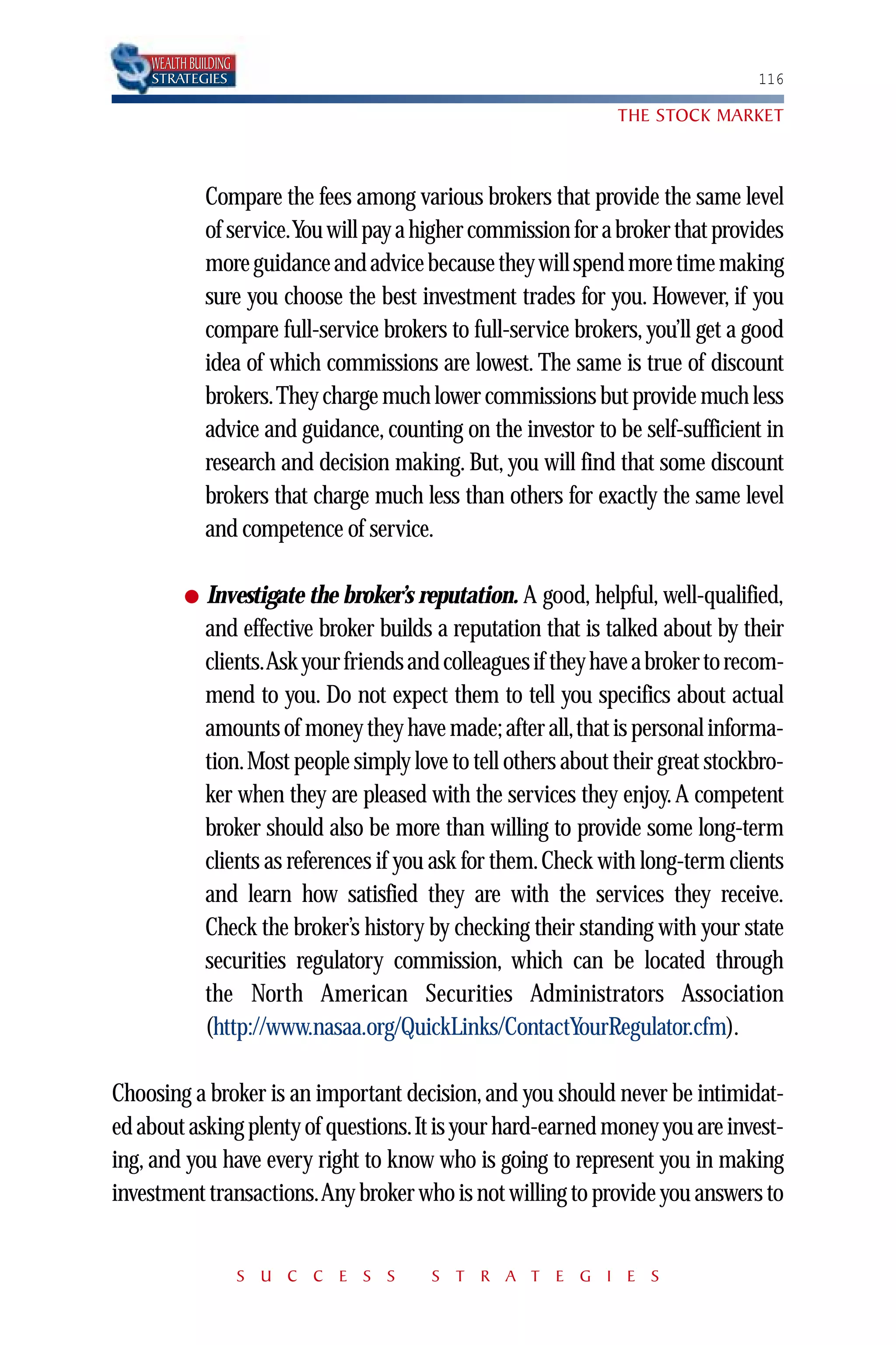 WEALTH BUILDING
    STRATEGIES                                                                   116

                                                                THE STOCK MARKET



              Compare the fees among various brokers that provide the same level
              of service.You will pay a higher commission for a broker that provides
              more guidance and advice because they will spend more time making
              sure you choose the best investment trades for you. However, if you
              compare full-service brokers to full-service brokers, you’ll get a good
              idea of which commissions are lowest. The same is true of discount
              brokers.They charge much lower commissions but provide much less
              advice and guidance, counting on the investor to be self-sufficient in
              research and decision making. But, you will find that some discount
              brokers that charge much less than others for exactly the same level
              and competence of service.

          ●   Investigate the broker’s reputation. A good, helpful, well-qualified,
              and effective broker builds a reputation that is talked about by their
              clients.Ask your friends and colleagues if they have a broker to recom-
              mend to you. Do not expect them to tell you specifics about actual
              amounts of money they have made; after all,that is personal informa-
              tion.Most people simply love to tell others about their great stockbro-
              ker when they are pleased with the services they enjoy. A competent
              broker should also be more than willing to provide some long-term
              clients as references if you ask for them. Check with long-term clients
              and learn how satisfied they are with the services they receive.
              Check the broker’s history by checking their standing with your state
              securities regulatory commission, which can be located through
              the North American Securities Administrators Association
              (http://www.nasaa.org/QuickLinks/ContactYourRegulator.cfm).

Choosing a broker is an important decision, and you should never be intimidat-
ed about asking plenty of questions.It is your hard-earned money you are invest-
ing, and you have every right to know who is going to represent you in making
investment transactions.Any broker who is not willing to provide you answers to


                      S U C C E S S      S T R A T E G I E S
 