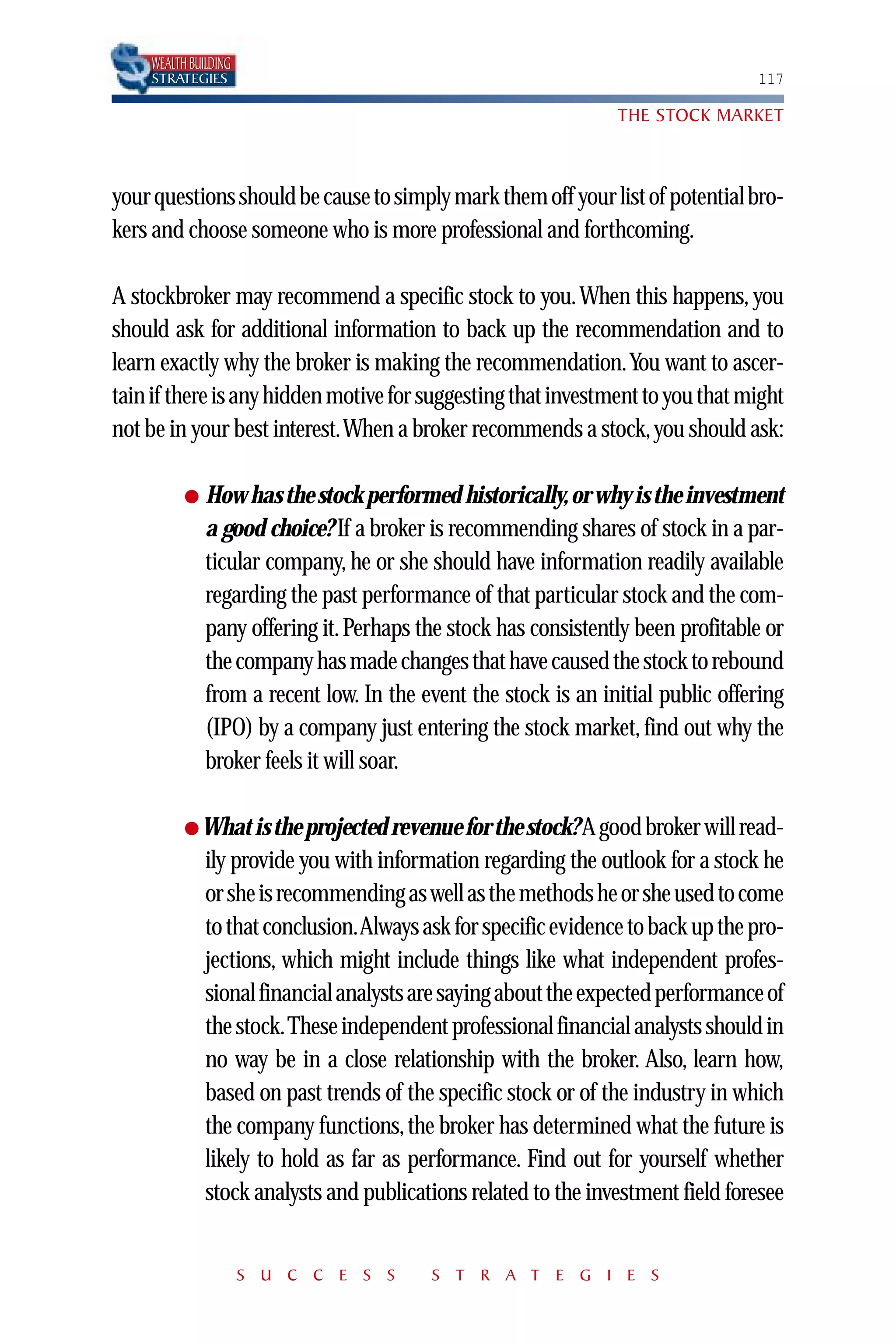 WEALTH BUILDING
    STRATEGIES                                                                   117

                                                                THE STOCK MARKET



your questions should be cause to simply mark them off your list of potential bro-
kers and choose someone who is more professional and forthcoming.

A stockbroker may recommend a specific stock to you. When this happens, you
should ask for additional information to back up the recommendation and to
learn exactly why the broker is making the recommendation.You want to ascer-
tain if there is any hidden motive for suggesting that investment to you that might
not be in your best interest.When a broker recommends a stock, you should ask:

          ●   How has the stock performed historically, or why is the investment
              a good choice? If a broker is recommending shares of stock in a par-
              ticular company, he or she should have information readily available
              regarding the past performance of that particular stock and the com-
              pany offering it. Perhaps the stock has consistently been profitable or
              the company has made changes that have caused the stock to rebound
              from a recent low. In the event the stock is an initial public offering
              (IPO) by a company just entering the stock market, find out why the
              broker feels it will soar.

          ● What is the projected revenue for the stock? A good broker will read-
              ily provide you with information regarding the outlook for a stock he
              or she is recommending as well as the methods he or she used to come
              to that conclusion.Always ask for specific evidence to back up the pro-
              jections, which might include things like what independent profes-
              sional financial analysts are saying about the expected performance of
              the stock.These independent professional financial analysts should in
              no way be in a close relationship with the broker. Also, learn how,
              based on past trends of the specific stock or of the industry in which
              the company functions, the broker has determined what the future is
              likely to hold as far as performance. Find out for yourself whether
              stock analysts and publications related to the investment field foresee


                      S U C C E S S      S T R A T E G I E S
 